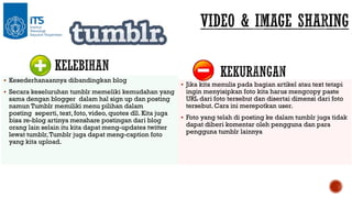  Kesederhanaannya dibandingkan blog
 Secara keseluruhan tumblr memeliki kemudahan yang

sama dengan blogger dalam hal sign up dan posting
namun Tumblr memiliki menu pilihan dalam
posting seperti, text, foto, video, quotes dll. Kita juga
bisa re-blog artinya menshare postingan dari blog
orang lain selain itu kita dapat meng-updates twitter
lewat tumblr, Tumblr juga dapat meng-caption foto
yang kita upload.

 Jika kita menulis pada bagian artikel atau text tetapi

ingin menyisipkan foto kita harus mengcopy paste
URL dari foto tersebut dan disertai dimensi dari foto
tersebut. Cara ini merepotkan user.

 Foto yang telah di posting ke dalam tumblr juga tidak

dapat diberi komentar oleh pengguna dan para
pengguna tumblr lainnya

 