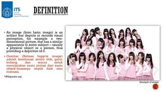  An image (from Latin: imago) is an

artifact that depicts or records visual
perception, for example a twodimensional picture, that has a similar
appearance to some subject – usually
a physical object or a person, thus
providing a depiction of it.

 Gambar

(Bahasa Inggris: image)
adalah kombinasi antara titik, garis,
bidang,
dan
warna
untuk
menciptakan suatu imitasi dari suatu
obyek–biasanya obyek fisik atau
manusia.

*Wikipedia.org
Example of image

 