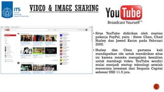  Situs

YouTube didirikan oleh mantan
pekerja PayPal, yaitu : Steve Chen, Chad
Hurley dan Jawed Karim pada Februari
2005.

 Hurley

dan
Chen
pertama
kali
mendapatkan ide untuk mendirikan situs
ini karena mereka mengalami kesulitan
untuk membagi video. YouTube sendiri
mulai menjadi startup teknologi setelah
menerima investasi dari Sequola Capital
sebesar USD 11.5 juta.

 