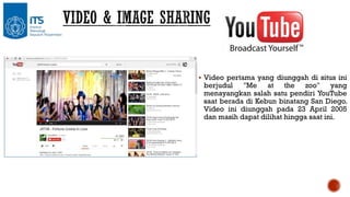  Video pertama yang diunggah di situs ini

berjudul "Me at the zoo" yang
menayangkan salah satu pendiri YouTube
saat berada di Kebun binatang San Diego.
Video ini diunggah pada 23 April 2005
dan masih dapat dilihat hingga saat ini.

 