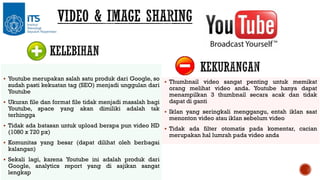  Youtube merupakan salah satu produk dari Google, so

sudah pasti kekuatan tag (SEO) menjadi unggulan dari
Youtube

 Ukuran file dan format file tidak menjadi masalah bagi

Youtube, space
terhingga

yang

akan

dimiliki

adalah

tak

 Tidak ada batasan untuk upload berapa pun video HD

(1080 x 720 px)

 Komunitas yang besar (dapat dilihat oleh berbagai

kalangan)

 Sekali lagi, karena Youtube ini adalah produk dari

Google, analytics report yang di sajikan sangat
lengkap

 Thumbnail video sangat penting untuk memikat

orang melihat video anda. Youtube hanya dapat
menampilkan 3 thumbnail secara acak dan tidak
dapat di ganti

 Iklan yang seringkali menggangu, entah iklan saat

menonton video atau iklan sebelum video

 Tidak ada filter otomatis pada komentar, cacian

merupakan hal lumrah pada video anda

 