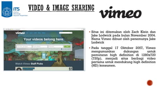  Situs ini ditemukan oleh Zach Klein dan

Jake Lodwick pada bulan November 2004.
Nama Vimeo dibuat oleh penemunya Jake
Lodwick

 Pada tanggal 17 Oktober 2007, Vimeo

mengumumkan
dukungan
untuk
pemutaran high definition di 1280x720
(720p), menjadi situs berbagi video
pertama untuk mendukung high definition
(HD) konsumen.

 