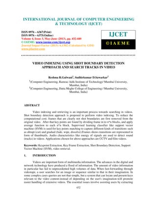 International Journal of Computer Engineering and Technology (IJCET), ISSN 0976-
6367(Print), ISSN 0976 – 6375(Online) Volume 4, Issue 3, May – June (2013), © IAEME
432
VIDEO INDEXING USING SHOT BOUNDARY DETECTION
APPROACH AND SEARCH TRACKS IN VIDEO
Reshma R.Gulwani1
, Sudhirkumar D.Sawarkar2
1
(Computer Engineering, Ramrao Adik Institute of Technology/ Mumbai University,
Mumbai, India)
2
(Computer Engineering, Datta Meghe College of Engineering / Mumbai University,
Mumbai, India)
ABSTRACT
Video indexing and retrieving is an important process towards searching in videos.
Shot boundary detection approach is proposed to perform video indexing. To reduce the
computational cost; frames that are clearly not shot boundaries are first removed from the
original video. After that key points are found by dividing frame in to n*n blocks, and apply
average function to each n*n block. Supervised learning classifier like support vector
machine (SVM) is used for key points matching to capture different kinds of transitions such
as abrupt (cut) and gradual (fade, wipe, dissolve).Frames shows transitions are represented in
form of thumbnails. Audio characteristics like energy of signals are used to detect sound
(tracks) in videos. Applications chosen for above approaches are CCTV and film videos.
Keywords: Keypoint Extraction, Key Frame Extraction, Shot Boundary Detection, Support
Vector Machine (SVM), video retrieval.
1. INTRODUCTION
Videos are important form of multimedia information. The advances in the digital and
network technology have produced a flood of information. The amount of video information
in particular has led to unprecedented high volumes of data. When fast-forwarding through
videotape, a user searches for an image or sequence similar to that in their imagination. In
some complex cases queries are not that simple, but a system that can locate and present keys
relevant to the video content-instead of depending on the user's imagination-will promote
easier handling of extensive videos. The essential issues involve assisting users by extracting
INTERNATIONAL JOURNAL OF COMPUTER ENGINEERING
& TECHNOLOGY (IJCET)
ISSN 0976 – 6367(Print)
ISSN 0976 – 6375(Online)
Volume 4, Issue 3, May-June (2013), pp. 432-440
© IAEME: www.iaeme.com/ijcet.asp
Journal Impact Factor (2013): 6.1302 (Calculated by GISI)
www.jifactor.com
IJCET
© I A E M E
 