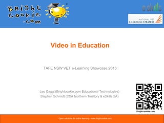 Video in Education
Leo Gaggl (Brightcookie.com Educational Technologies)
Stephan Schmidt (CSA Northern Territory & eSkills SA)
TAFE NSW VET e-Learning Showcase 2013
Open solutions for online learning - www.brightcookie.com
 
