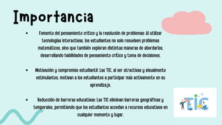 Importancia
Fomento del pensamiento crítico y la resolución de problemas: Al utilizar
tecnologías interactivas, los estudiantes no solo resuelven problemas
matemáticos, sino que también exploran distintas maneras de abordarlos,
desarrollando habilidades de pensamiento crítico y toma de decisiones.
Motivación y compromiso estudiantil: Las TIC, al ser atractivas y visualmente
estimulantes, motivan a los estudiantes a participar más activamente en su
aprendizaje.
Reducción de barreras educativas: Las TIC eliminan barreras geográficas y
temporales, permitiendo que los estudiantes accedan a recursos educativos en
cualquier momento y lugar.
 