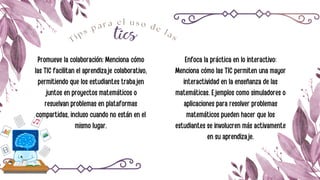 tics
T i p s p a r a e l u s o d e l a s
Promueve la colaboración: Menciona cómo
las TIC facilitan el aprendizaje colaborativo,
permitiendo que los estudiantes trabajen
juntos en proyectos matemáticos o
resuelvan problemas en plataformas
compartidas, incluso cuando no están en el
mismo lugar.
Enfoca la práctica en lo interactivo:
Menciona cómo las TIC permiten una mayor
interactividad en la enseñanza de las
matemáticas. Ejemplos como simuladores o
aplicaciones para resolver problemas
matemáticos pueden hacer que los
estudiantes se involucren más activamente
en su aprendizaje.
 