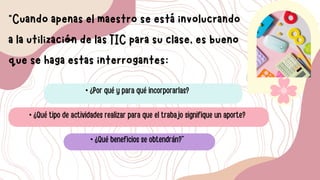 “Cuando apenas el maestro se está involucrando
a la utilización de las TIC para su clase, es bueno
que se haga estas interrogantes:
• ¿Por qué y para qué incorporarlas?
• ¿Qué tipo de actividades realizar para que el trabajo signifique un aporte?
• ¿Qué beneficios se obtendrán?”
 