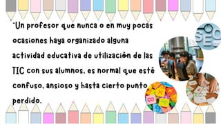 “Un profesor que nunca o en muy pocas
ocasiones haya organizado alguna
actividad educativa de utilización de las
TIC con sus alumnos, es normal que esté
confuso, ansioso y hasta cierto punto
perdido.
 