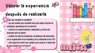• ¿En qué consistió la actividad?
• ¿En qué medida esta actividad sirve para algún objetivo de
enseñanza-aprendizaje de mi materia?
• ¿Cuál fue el comportamiento, implicación y actitud del
alumnado ante la misma?
• ¿Cuáles han sido las incidencias o problemas más destacados
con la organización de la actividad y de la utilización de las TIC?
• ¿Qué aspectos tendré que cambiar para mejorar el desarrollo
de esta actividad en el futuro?”
Valorar la experiencia
después de realizarla
 