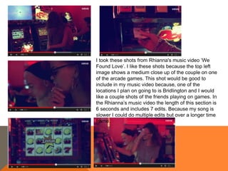 I took these shots from Rhianna's music video ‘We
Found Love’. I like these shots because the top left
image shows a medium close up of the couple on one
of the arcade games. This shot would be good to
include in my music video because, one of the
locations I plan on going to is Bridlington and I would
like a couple shots of the friends playing on games. In
the Rhianna’s music video the length of this section is
6 seconds and includes 7 edits. Because my song is
slower I could do multiple edits but over a longer time
frame.
 