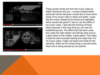 These screen shots are from the music video by
Adele ‘Someone like you’. I screen shotted these
particular frames because I would like to have some
areas of my music video in black and white. I quite
like the mood created by the tones and highlights,
which would look good if I was to use this effect in
my music video. I also like the framing of these
shots because in the long shot you can see the
establishing area. The effect that has been used,
has made the right bottom and left top dark and as
it gets closer to the middle, it gets lighter. This helps
create the dark excluded feeling she might feel. For
my music video I might use black and white for the
narrative. Either for the whole thing or just the shots
when she is being abused by her partner.
 