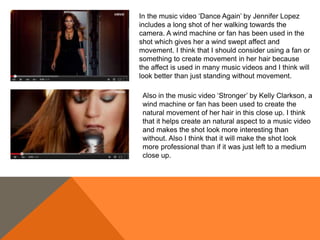 Also in the music video ‘Stronger’ by Kelly Clarkson, a
wind machine or fan has been used to create the
natural movement of her hair in this close up. I think
that it helps create an natural aspect to a music video
and makes the shot look more interesting than
without. Also I think that it will make the shot look
more professional than if it was just left to a medium
close up.
In the music video ‘Dance Again’ by Jennifer Lopez
includes a long shot of her walking towards the
camera. A wind machine or fan has been used in the
shot which gives her a wind swept affect and
movement. I think that I should consider using a fan or
something to create movement in her hair because
the affect is used in many music videos and I think will
look better than just standing without movement.
 