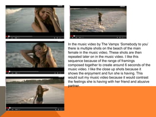 In the music video by The Vamps ‘Somebody to you’
there is multiple shots on the beach of the main
female in the music video. These shots are then
repeated later on in the music video. I like this
sequence because of the range of framings
composed together to create around 6 seconds of the
music video. I like the close up shots because it
shows the enjoyment and fun she is having. This
would suit my music video because it would contrast
the feelings she is having with her friend and abusive
partner.
 