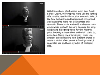 With these shots, which where taken from Emeli
Sande ‘Clown’, they inspired me to use the lighting
affect that is used in this shot for mu music video. I
like how the lighting and background correspond
well together to make her look flawless and
dramatic. These shots are held for a few seconds
which works well with the song because the song
is slow and the editing would have fit with this
pace. Looking at these shots and what I could do,
when I am filming my artist singing I could use
different directed lighting from different angles to
create a similar affect. Also the framings used, I
could also use and have my artist off centered
also.
 