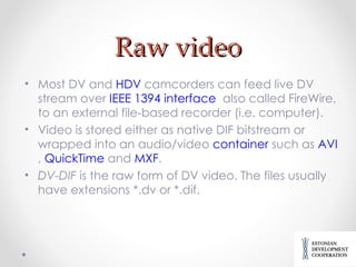 Raw video Most DV and  HDV  camcorders can feed live DV stream over  IEEE 1394 interface    also called FireWire,  to an external file-based recorder  (i.e. computer) . Video is stored either as native DIF bitstream or wrapped into an audio/video  container  such as  AVI ,  QuickTime  and  MXF . DV-DIF  is the raw form of DV video. The files usually have extensions *.dv or *.dif. 