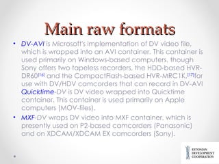 Main raw formats DV-AVI  is Microsoft's implementation of DV video file, which is wrapped into an AVI container. This container is used primarily on Windows-based computers, though Sony offers two tapeless recorders, the HDD-based HVR-DR60 [16]  and the CompactFlash-based HVR-MRC1K, [17] for use with DV/HDV camcorders that can record in DV-AVI  Quicktime -DV  is DV video wrapped into Quicktime container. This container is used primarily on Apple computers  (MOV-files). MXF -DV  wraps DV video into MXF container, which is presently used on P2-based camcorders (Panasonic) and on XDCAM/XDCAM EX camcorders (Sony). 