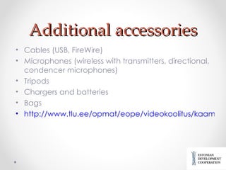 Additional accessories Cables (USB, FireWire) Microphones (wireless with transmitters, directional, condencer microphones) Tripods Chargers and batteries Bags http://www.tlu.ee/opmat/eope/videokoolitus/kaamerate_lisaseadmed.html# 