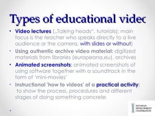 Types of educational videos Video lectures  („ Talking head s“,  tutorials ):  main focus is the teacher who speaks directly to a live audience or the camera ,  with slides or without ) Using authentic archive video material :  digitized materials from libraries (europeana.eu), archives Animated screenshots :  animated screenshots of using software together with a soundtrack in the form of ‘mini-movies’ Instructional 'how to videos' of a  practical activity :   to show the process, procedures and different stages of doing something concrete 