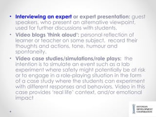 Interviewing an expert  or expert presentation :  guest speakers, who  present an alternative viewpoint , used for  further discussion s with students. Video blogs 'think aloud‘:  personal reflection of learner or teacher on some subject,   record their thoughts and actions , tone, humour and spontaneity. Video case studies/simulations/role plays:   the intention is to simulate an event such as a lab experiment where safety might potentially be at risk or to engage in a role-playing situation in the form of a case study where the students can experiment with different responses and behaviors .  Video in this case provides ‘real life’ context, and/or emotional impact 