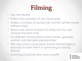 Filming Use the tripod! Follow the scenario ( if you have one) Make a number of scenes (do not film all the movie without stop) Shoot one scene at least 2-3 times (so You can choose the best one) Try different compositions and corners, general, portrait and detailed perspectives. Film also some cover plans (some neutral objects around) to insert them in some long or boring places. Zooming should be slow and smooth 