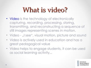 What is video? Video  is the technology of electronically capturing, recording, processing, storing, transmitting, and reconstructing a sequence of still images representing scenes in motion. Video - „I see“, visual motion, picture and sound  Video is actively used in education and has a great pedagogical value Video helps to engage students, it can be used as social learning activity... 