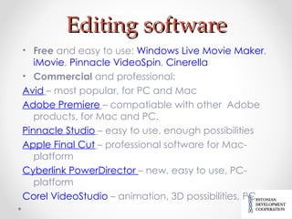 Editing software Free  and easy to use:  Windows Live Movie Maker ,  iMovie ,  Pinnacle VideoSpin ,  Cinerella Commercial  and professional: Avid   – most popular, for PC and Mac Adobe Premiere   – compatiable with other  Adobe products, for Mac and PC. Pinnacle Studio   – easy to use, enough possibilities Apple  Final  Cut   – professional software for Mac-platform Cyberlink  PowerDirector  – new, easy to use, PC-platform Corel VideoStudio  – animation, 3D possibilities, PC. 