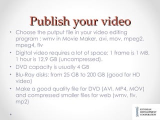 Publish your video Choose the putput file in your video editing program : wmv in Movie Maker, avi, mov, mpeg2, mpeg4, flv Digital video requires a lot of space: 1 frame is 1 MB, 1 hour is 12,9 GB (uncompressed). DVD capacity is usually 4 GB Blu-Ray disks: from 25 GB to 200 GB (good for HD video) Make a good quality file for DVD (AVI, MP4, MOV) and compressed smaller files for web (wmv, flv, mp2) 