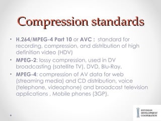 Compression standards H.264/MPEG-4 Part 10  or  AVC  :  standard for  recording, compression, and distribution of high definition video  (HDV) MPEG-2 : lossy compression, used in DV broadcasting (satellite TV), DVD, Blu-Ray. MPEG-4 :  compression of AV data for web (streaming media) and CD distribution, voice (telephone, videophone) and broadcast television applications  ,  Mobile phones (3GP ). 