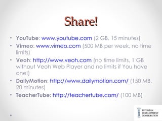 Share! YouTube :  www.youtube.com  (2 GB, 15 minutes) Vimeo :  www.vimeo.com  (500 MB per week, no time limits) Veoh :  http://www.veoh.com  (no time limits, 1 GB without Veoh Web Player and no limits if You have one!) DailyMotion :  http://www.dailymotion.com/  (150 MB, 20 minutes) TeacherTube:   http://teachertube.com/  (100 MB) 