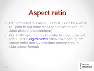 Aspect ratio 4:3 : traditional television uses that, it can be used if You plan to put some slides or pictures beside the video picture (videolectures) 16:9: HDTV uses that, try to prefer this, because  but pixels used in  digital video  often have non-square aspect ratios  and DV standard corresponds to wide-screen formats. 