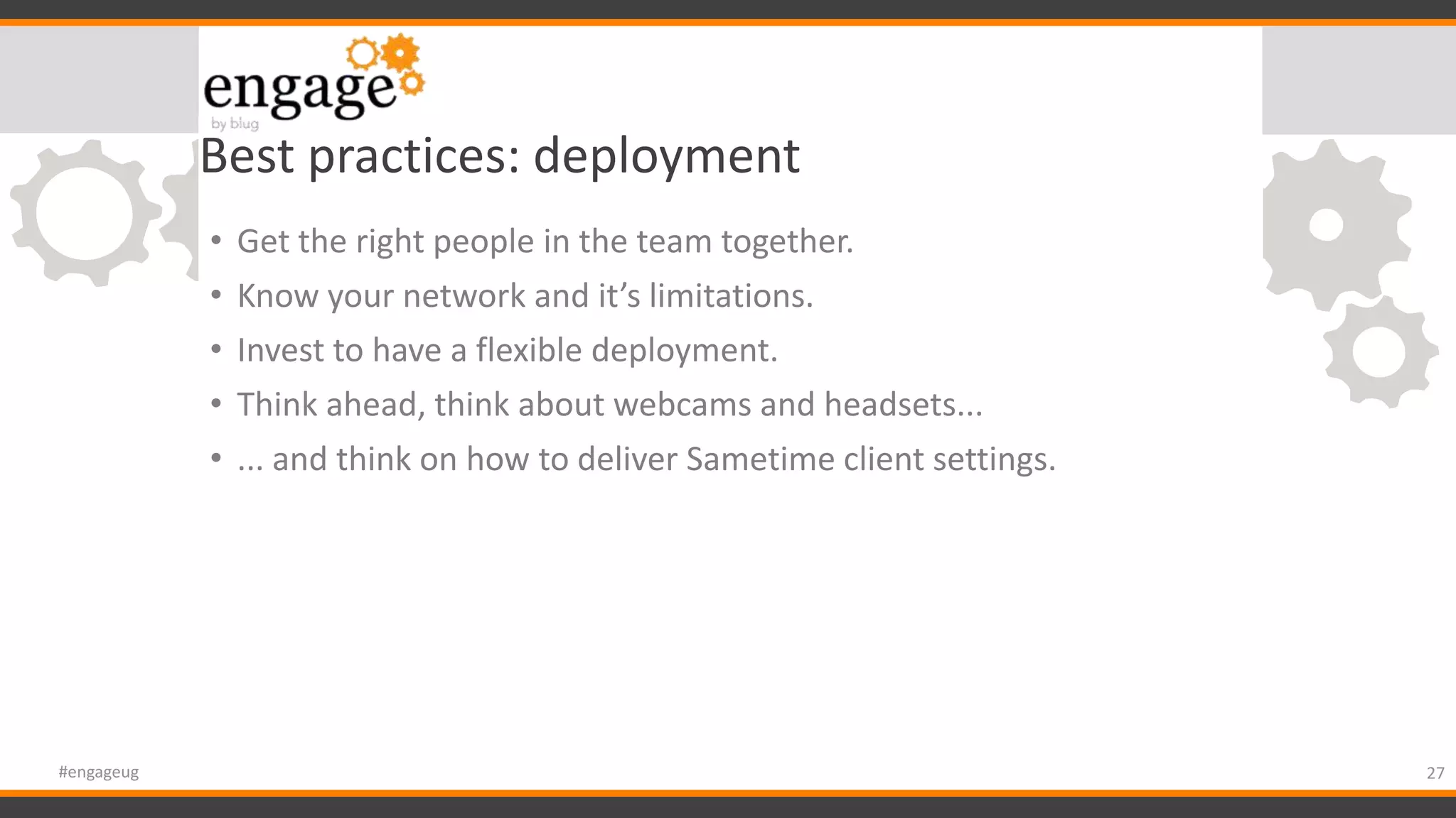 Best practices: deployment
• Get the right people in the team together.
• Know your network and it’s limitations.
• Invest to have a flexible deployment.
• Think ahead, think about webcams and headsets...
• ... and think on how to deliver Sametime client settings.
27#engageug
 