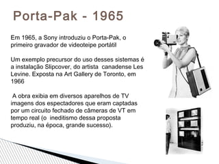 Porta-Pak - 1965
Em 1965, a Sony introduziu o Porta-Pak, o
primeiro gravador de videoteipe portátil
Um exemplo precursor do uso desses sistemas é
a instalação Slipcover, do artista canadense Les
Levine. Exposta na Art Gallery de Toronto, em
1966
A obra exibia em diversos aparelhos de TV
imagens dos espectadores que eram captadas
por um circuito fechado de câmeras de VT em
tempo real (o ineditismo dessa proposta
produziu, na época, grande sucesso).
 