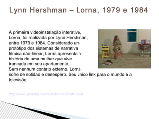 Lynn Hershman – Lorna, 1979 e 1984
A primeira videoinstalação interativa,
Lorna, foi realizada por Lynn Hershman,
entre 1979 e 1984. Considerado um
protótipo dos sistemas de narrativa
fílmica não-linear, Lorna apresenta a
história de uma mulher que vive
trancada em seu apartamento.
Sem nenhum contato externo, Lorna
sofre de solidão e desespero. Seu único link para o mundo é a
televisão.
http://www.youtube.com/watch?v=erSDdku0edI
 