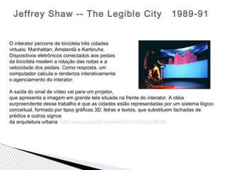 Jeffrey Shaw -- The Legible City 1989-91
O interator percorre de bicicleta três cidades
virtuais: Manhattan, Amsterdã e Karlsruhe.
Dispositivos eletrônicos conectados aos pedais
da bicicleta medem a rotação das rodas e a
velocidade dos pedais. Como resposta, um
computador calcula e renderiza interativamente
o agenciamento do interator.
A saída do sinal de vídeo vai para um projetor,
que apresenta a imagem em grande tela situada na frente do interator. A idéia
surpreendente desse trabalho é que as cidades estão representadas por um sistema lógico
conceitual, formado por tipos gráﬁcos 3D, letras e textos, que substituem fachadas de
prédios e outros signos
da arquitetura urbana http://www.youtube.com/watch?v=s5wEuclfnN0
 