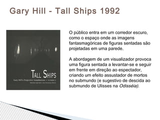 Gary Hill - Tall Ships 1992
O público entra em um corredor escuro,
como o espaço onde as imagens
fantasmagóricas de figuras sentadas são
projetadas em uma parede.
A abordagem de um visualizador provoca
uma figura sentada a levantar-se e seguir
em frente em direção ao espectador,
criando um efeito assustador de mortos
no submundo (e sugestivo de descida ao
submundo de Ulisses na Odisséia).
 