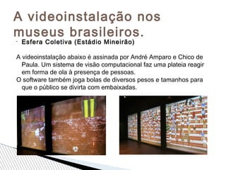 A videoinstalação nos
museus brasileiros.•
Esfera Coletiva (Estádio Mineirão)
A videoinstalação abaixo é assinada por André Amparo e Chico de
Paula. Um sistema de visão computacional faz uma plateia reagir
em forma de ola à presença de pessoas.
O software também joga bolas de diversos pesos e tamanhos para
que o público se divirta com embaixadas.
 
