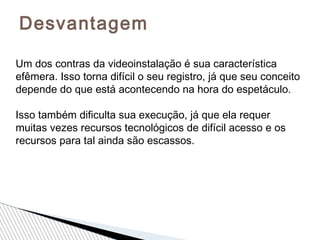Desvantagem
Um dos contras da videoinstalação é sua característica
efêmera. Isso torna difícil o seu registro, já que seu conceito
depende do que está acontecendo na hora do espetáculo.
Isso também dificulta sua execução, já que ela requer
muitas vezes recursos tecnológicos de difícil acesso e os
recursos para tal ainda são escassos.
 