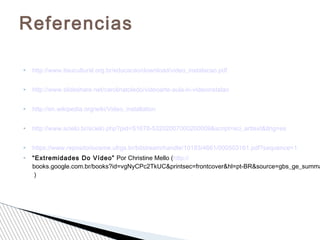  http://www.itaucultural.org.br/educacao/download/video_instalacao.pdf
 http://www.slideshare.net/carolinatoledo/videoarte-aula-lv-videoinstalao
 http://en.wikipedia.org/wiki/Video_installation
 http://www.scielo.br/scielo.php?pid=S1678-53202007000200009&script=sci_arttext&tlng=es
 https://www.repositorioceme.ufrgs.br/bitstream/handle/10183/4661/000503161.pdf?sequence=1
 “Extremidades Do Vídeo” Por Christine Mello (http://
books.google.com.br/books?id=vgNyCPc2TkUC&printsec=frontcover&hl=pt-BR&source=gbs_ge_summa
)
Referencias
 