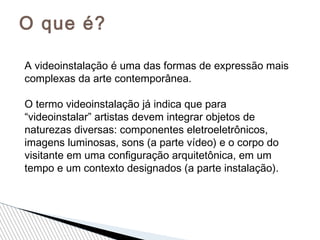 O que é?
A videoinstalação é uma das formas de expressão mais
complexas da arte contemporânea.
O termo videoinstalação já indica que para
“videoinstalar” artistas devem integrar objetos de
naturezas diversas: componentes eletroeletrônicos,
imagens luminosas, sons (a parte vídeo) e o corpo do
visitante em uma conﬁguração arquitetônica, em um
tempo e um contexto designados (a parte instalação).
 