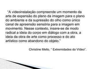 “A videoinstalação compreende um momento da
arte de expansão do plano da imagem para o plano
do ambiente e da supressão do olho como único
canal de apreensão sensória para a imagem em
movimento. Nesse contexto, insere-se de modo
radical a ideia do corpo em diálogo com a obra, a
ideia da obra de arte como processo e do ato
artístico como abandono do objeto.”
Christine Mello, “ Extremidades do Vídeo”.
 