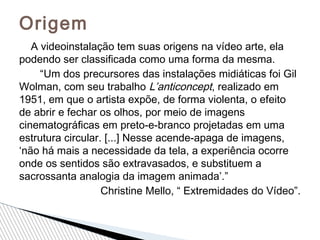A videoinstalação tem suas origens na vídeo arte, ela
podendo ser classificada como uma forma da mesma.
“Um dos precursores das instalações midiáticas foi Gil
Wolman, com seu trabalho L’anticoncept, realizado em
1951, em que o artista expõe, de forma violenta, o efeito
de abrir e fechar os olhos, por meio de imagens
cinematográficas em preto-e-branco projetadas em uma
estrutura circular. [...] Nesse acende-apaga de imagens,
‘não há mais a necessidade da tela, a experiência ocorre
onde os sentidos são extravasados, e substituem a
sacrossanta analogia da imagem animada’.”
Christine Mello, “ Extremidades do Vídeo”.
Origem
 