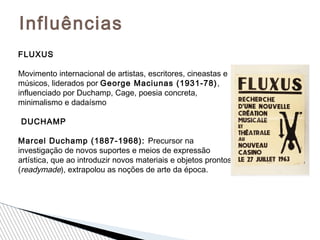 Influências
FLUXUS
Movimento internacional de artistas, escritores, cineastas e
músicos, liderados por George Maciunas (1931-78),
influenciado por Duchamp, Cage, poesia concreta,
minimalismo e dadaísmo
DUCHAMP
Marcel Duchamp (1887-1968): Precursor na
investigação de novos suportes e meios de expressão
artística, que ao introduzir novos materiais e objetos prontos
(readymade), extrapolou as noções de arte da época.
 