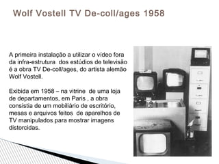 Wolf Vostell TV De-coll/ages 1958
A primeira instalação a utilizar o vídeo fora
da infra-estrutura dos estúdios de televisão
é a obra TV De-coll/ages, do artista alemão
Wolf Vostell.
Exibida em 1958 – na vitrine de uma loja
de departamentos, em Paris , a obra
consistia de um mobiliário de escritório,
mesas e arquivos feitos de aparelhos de
TV manipulados para mostrar imagens
distorcidas.
 