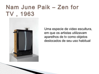 Nam June Paik – Zen for
TV , 1963
Uma especie de video escultura,
em que os artistas utilizavam
aparelhos de tv como objetos
deslocados de seu uso habitual
 