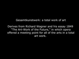 Gesamtkunstwerk: a total work of art Derives from Richard Wagner and his essay 1849  “The Art-Work of the Future,” in which opera offered a meeting point for all of the arts in a total art work.  
