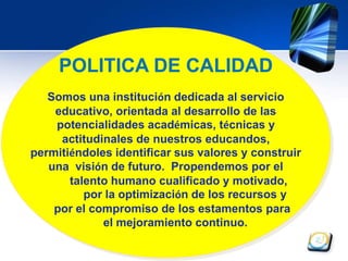 POLITICA DE CALIDAD 
Somos una institución dedicada al servicio 
educativo, orientada al desarrollo de las 
potencialidades académicas, técnicas y 
actitudinales de nuestros educandos, 
permitiéndoles identificar sus valores y construir 
una visión de futuro. Propendemos por el 
talento humano cualificado y motivado, 
por la optimización de los recursos y 
por el compromiso de los estamentos para 
el mejoramiento continuo. 
 
