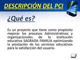 DESCRIPCIÓN DEL PCI 
¿Qué es? 
Es un proyecto que tiene como propósito 
mejorar los procesos Administrativos y 
organizacionales de la institución 
educativa SAGRADA FAMILIA optimizando 
la prestación de los servicios educativos 
para la satisfacción del usuario. 
 