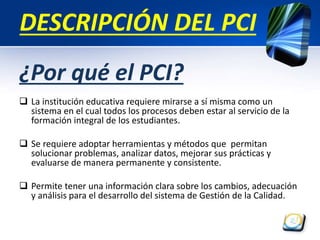 DESCRIPCIÓN DEL PCI 
¿Por qué el PCI? 
 La institución educativa requiere mirarse a sí misma como un 
sistema en el cual todos los procesos deben estar al servicio de la 
formación integral de los estudiantes. 
 Se requiere adoptar herramientas y métodos que permitan 
solucionar problemas, analizar datos, mejorar sus prácticas y 
evaluarse de manera permanente y consistente. 
 Permite tener una información clara sobre los cambios, adecuación 
y análisis para el desarrollo del sistema de Gestión de la Calidad. 
 