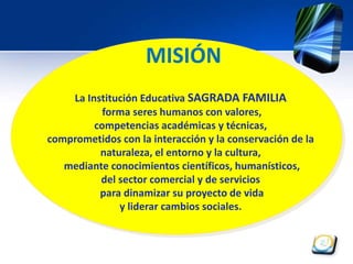 MISIÓN 
La Institución Educativa SAGRADA FAMILIA 
forma seres humanos con valores, 
competencias académicas y técnicas, 
comprometidos con la interacción y la conservación de la 
naturaleza, el entorno y la cultura, 
mediante conocimientos científicos, humanísticos, 
del sector comercial y de servicios 
para dinamizar su proyecto de vida 
y liderar cambios sociales. 
 