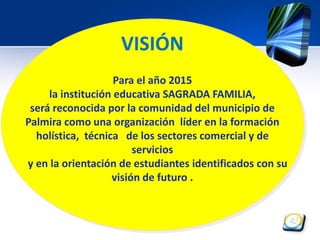 VISIÓN 
Para el año 2015 
la institución educativa SAGRADA FAMILIA, 
será reconocida por la comunidad del municipio de 
Palmira como una organización líder en la formación 
holística, técnica de los sectores comercial y de 
servicios 
y en la orientación de estudiantes identificados con su 
visión de futuro . 
 
